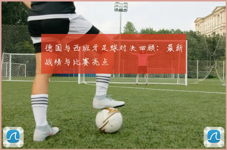 德国与西班牙足球对决回顾：最新战绩与比赛亮点