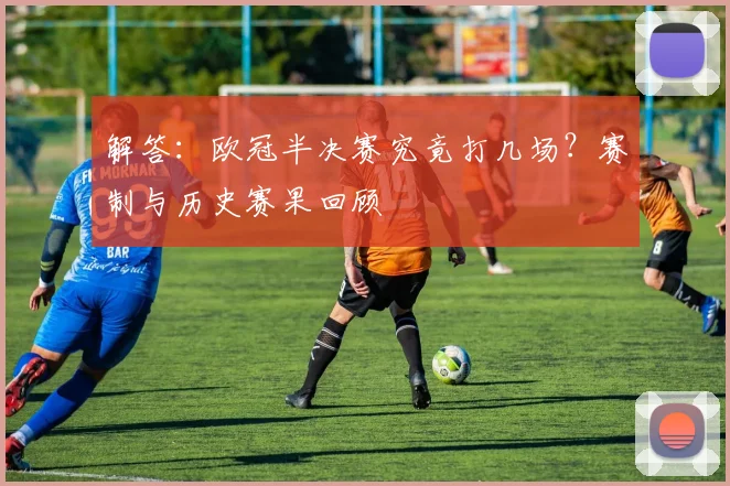 解答：欧冠半决赛究竟打几场？赛制与历史赛果回顾