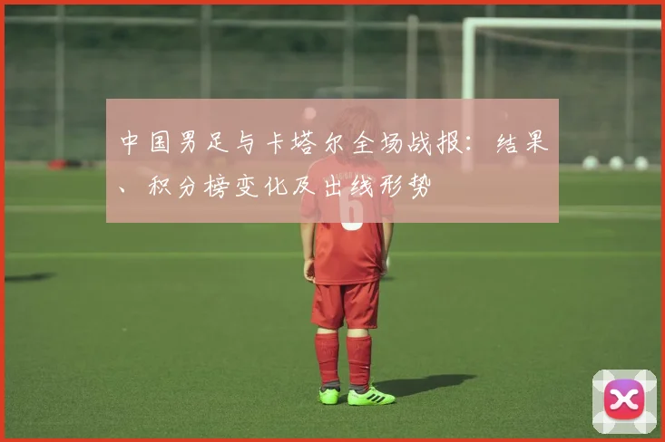 中国男足与卡塔尔全场战报：结果、积分榜变化及出线形势