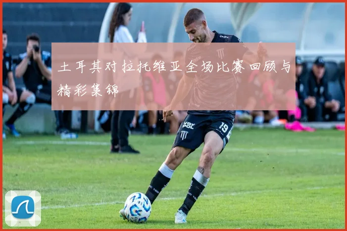土耳其对拉托维亚全场比赛回顾与精彩集锦
