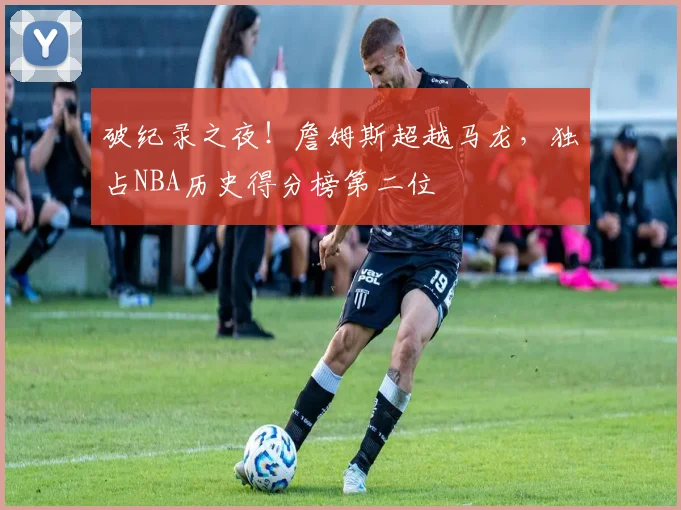 破纪录之夜！詹姆斯超越马龙，独占NBA历史得分榜第二位