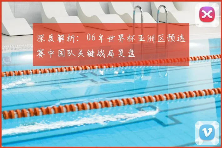 深度解析：06年世界杯亚洲区预选赛中国队关键战局复盘